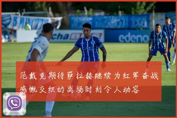 范戴克期待萨拉赫继续为红军奋战感慨交织的离场时刻令人动容