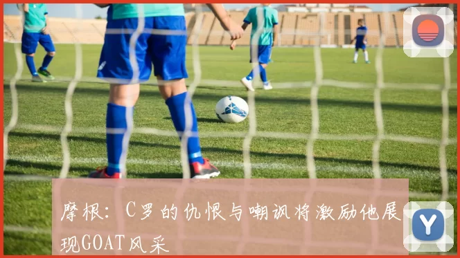 摩根：C罗的仇恨与嘲讽将激励他展现GOAT风采