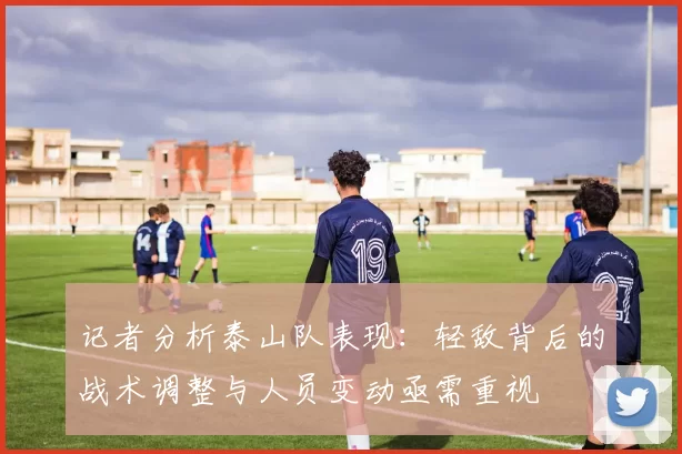记者分析泰山队表现：轻敌背后的战术调整与人员变动亟需重视