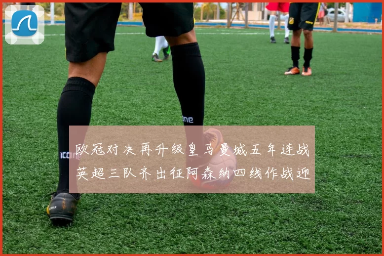 欧冠对决再升级皇马曼城五年连战英超三队齐出征阿森纳四线作战迎挑战