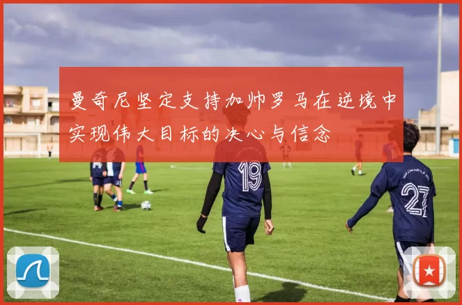 曼奇尼坚定支持加帅罗马在逆境中实现伟大目标的决心与信念