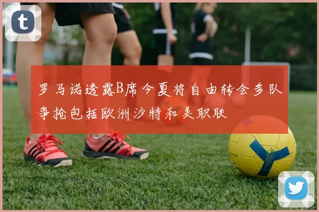 罗马诺透露B席今夏将自由转会多队争抢包括欧洲沙特和美职联