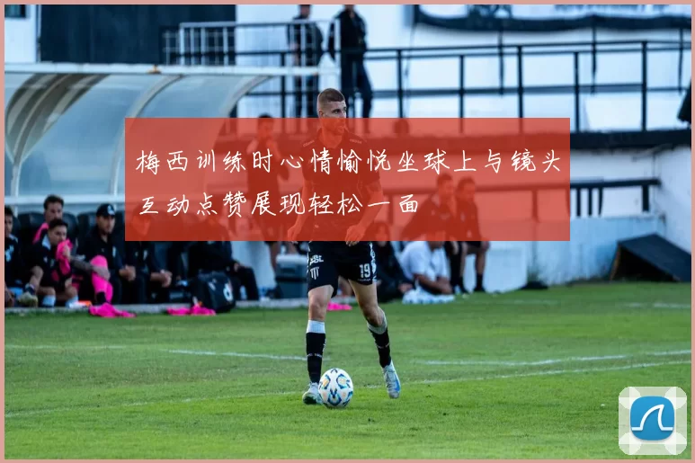 梅西训练时心情愉悦坐球上与镜头互动点赞展现轻松一面