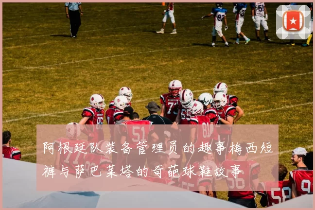 阿根廷队装备管理员的趣事梅西短裤与萨巴莱塔的奇葩球鞋故事