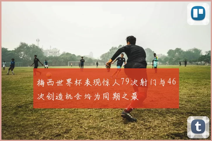 梅西世界杯表现惊人79次射门与46次创造机会均为同期之最