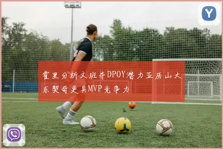 霍里分析文班夺DPOY潜力亚历山大东契奇更具MVP竞争力