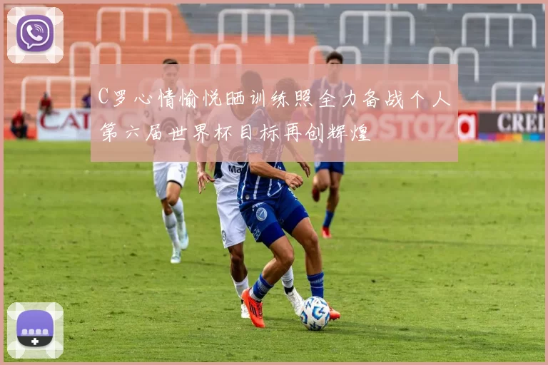 C罗心情愉悦晒训练照全力备战个人第六届世界杯目标再创辉煌