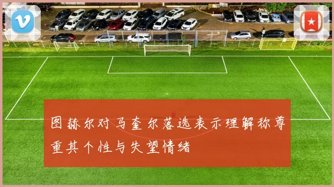 图赫尔对马奎尔落选表示理解称尊重其个性与失望情绪