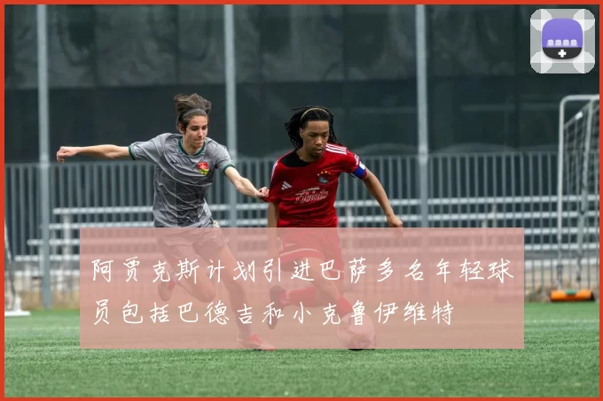 阿贾克斯计划引进巴萨多名年轻球员包括巴德吉和小克鲁伊维特