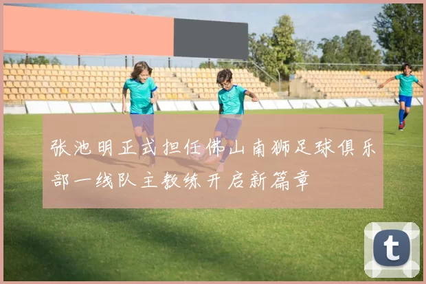 张池明正式担任佛山南狮足球俱乐部一线队主教练开启新篇章