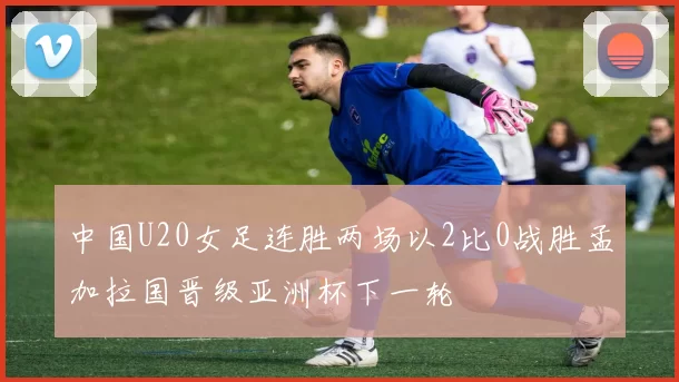 中国U20女足连胜两场以2比0战胜孟加拉国晋级亚洲杯下一轮
