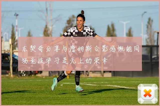 东契奇分享与詹姆斯合影感慨能同场竞技学习是无上的荣幸