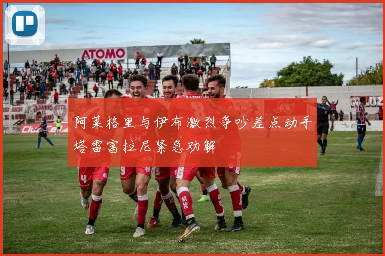阿莱格里与伊布激烈争吵差点动手塔雷富拉尼紧急劝解