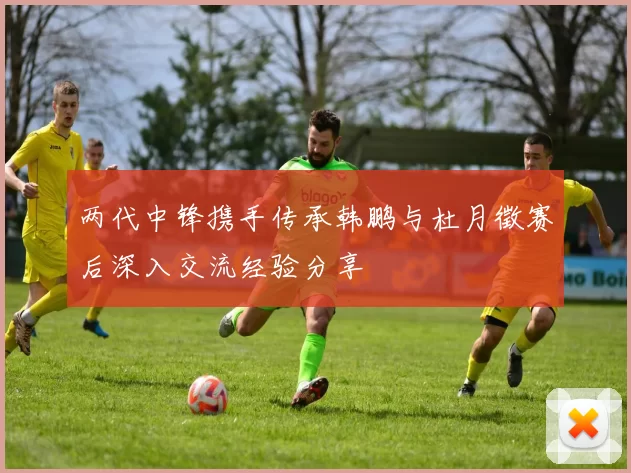 两代中锋携手传承韩鹏与杜月徵赛后深入交流经验分享