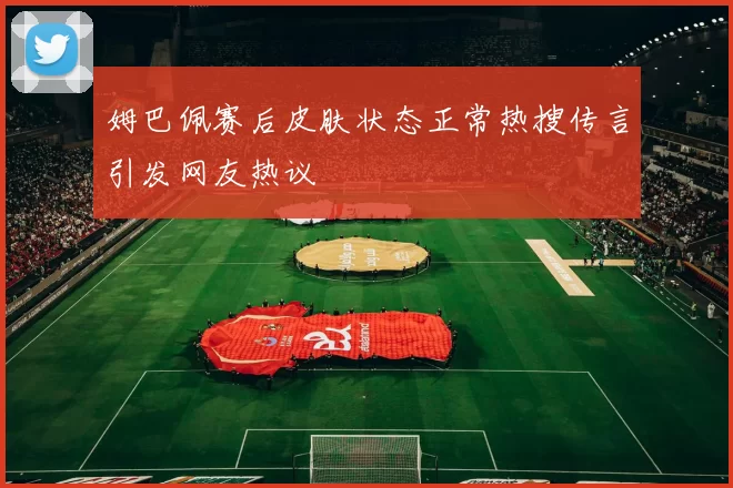 姆巴佩赛后皮肤状态正常热搜传言引发网友热议