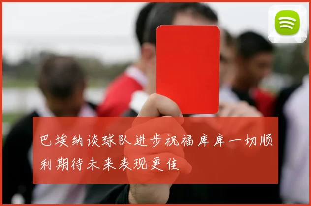 巴埃纳谈球队进步祝福库库一切顺利期待未来表现更佳