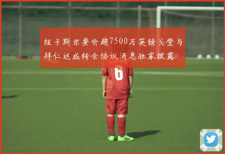 纽卡斯尔要价超7500万英镑戈登与拜仁达成转会协议消息独家披露