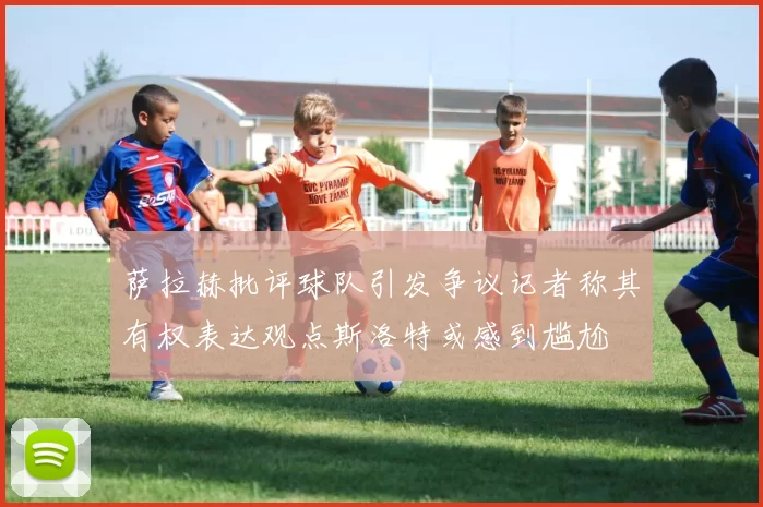 萨拉赫批评球队引发争议记者称其有权表达观点斯洛特或感到尴尬