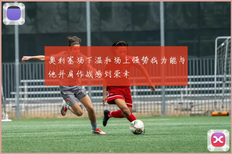 奥利塞场下温和场上强势我为能与他并肩作战感到荣幸