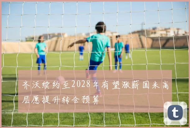 齐沃续约至2028年有望涨薪国米高层愿提升转会预算