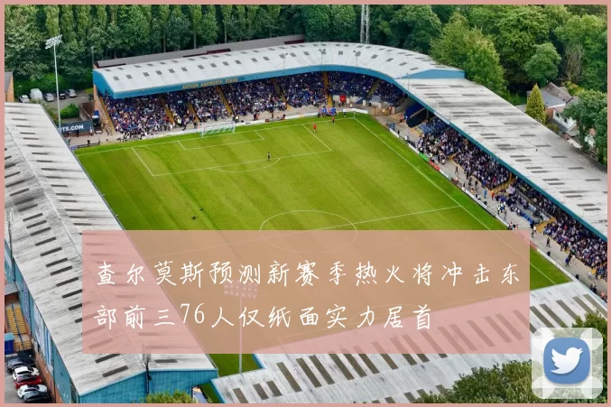 查尔莫斯预测新赛季热火将冲击东部前三76人仅纸面实力居首